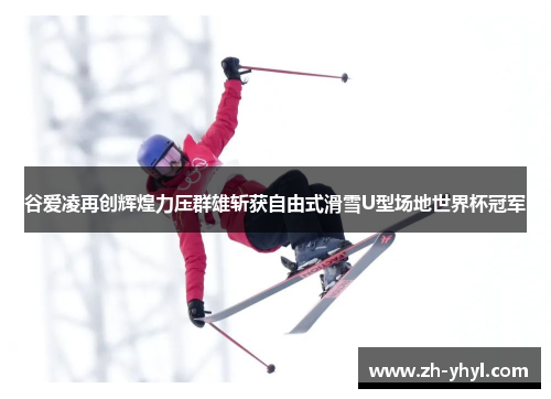 谷爱凌再创辉煌力压群雄斩获自由式滑雪U型场地世界杯冠军