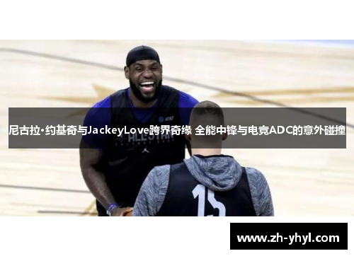 尼古拉·约基奇与JackeyLove跨界奇缘 全能中锋与电竞ADC的意外碰撞