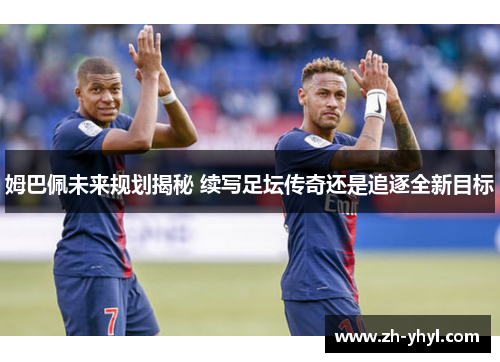 姆巴佩未来规划揭秘 续写足坛传奇还是追逐全新目标