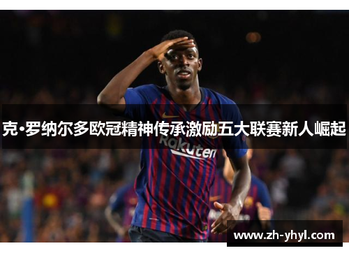 克·罗纳尔多欧冠精神传承激励五大联赛新人崛起